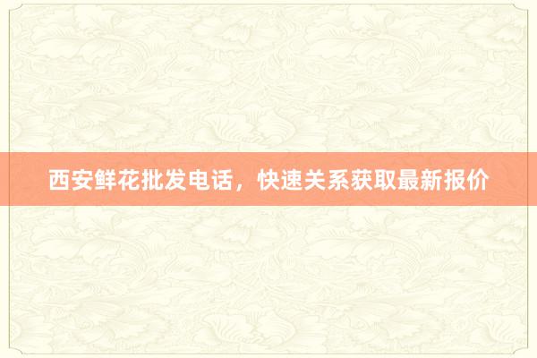 西安鲜花批发电话,快速关系获取最新报价
